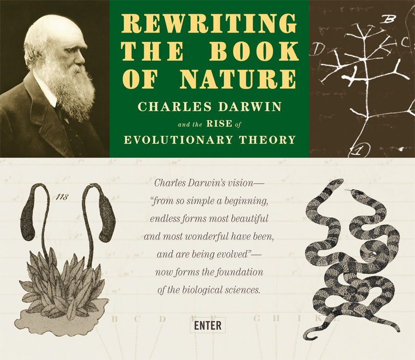 Darwin banner to enter the website. On the upper left side is Charles Darwin, circa 1880. In the upper center are the words: Rewriting the Book of Nature: Charles Darwin and the Rise of Evolutionary Theory. On the upper right side is a drawing of the evolutionary tree of life from Darwin's Notebook B. On the bottom left is bryum moss with reproductive organs from Henry C. Chapman's, Evolution of Life. In the bottom center Charles Darwin's vision - 'from so simple a beginning, endless forms most beautiful and most wonderful have been, and are being evolved' - now forms the foundation of the biological sciences. On the bottom right is an image of two intertwined, nearly identical snakes from Romanes' Darwinism illustrated.