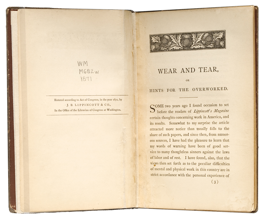 OB51 Wear and Tear Left page: WM M682W 1871 Entered according to Act of Congress, in the year 1871, by J. B. LIPPINCOTT & CO.,In the Office of the Librarian of Congress at Washington Right page:[engraving of botanical motif] WEAR AND TEAR, OR HINTS FOR THE OVERWORKED. SOME two years ago I found occasion to set before the readers of Lippincotts Magazine certain thoughts concerning work in America, and its results. Somewhat to my surprise the article attracted more notice than usually falls to the share of such papers and since then, from numerous sources, I have had the pleasure to learn that my words of warning have been of good service to many thoughtless sinners against the laws of labor and of rest. I have found, also, that the views then set forth as to the peculiar difficulties of mental and physical work in this country are in strict accordance with the personal experience of (3)