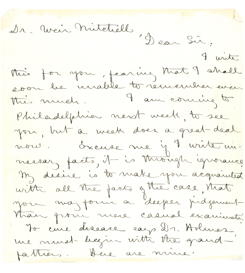 Dr. Weir Mitchell, Dear Sir, I write this for you, fearing that I shall soon be unable to remember even this much. I am coming to Philadelphia next week, to see you, but a week does a great-deal now. Excuse me if I write unnessary [sic] facts, it is through ignorance. My desire is to make you acquainted with all the facts of the case, that you may form a deeper judgment than from mere casual examination. To cure disease says Dr. Holmes, we must begin with the grandfathers. Here are mine.